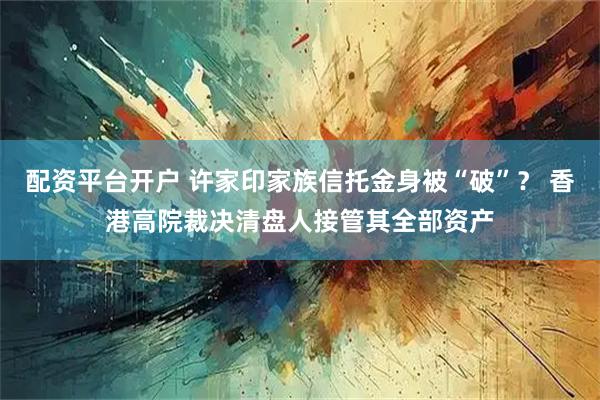 配资平台开户 许家印家族信托金身被“破”？ 香港高院裁决清盘人接管其全部资产