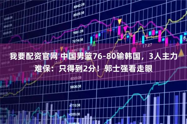 我要配资官网 中国男篮76-80输韩国，3人主力难保：只得到2分！郭士强看走眼