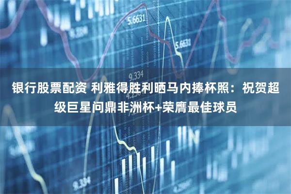 银行股票配资 利雅得胜利晒马内捧杯照：祝贺超级巨星问鼎非洲杯+荣膺最佳球员